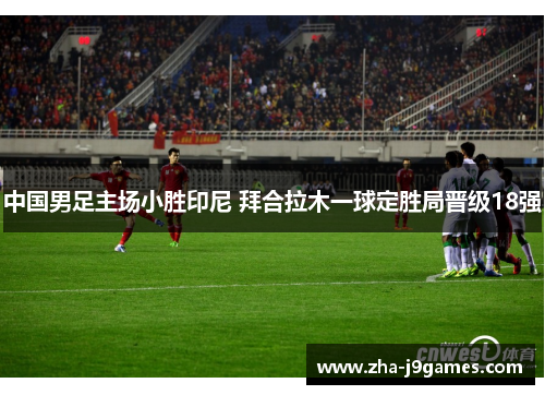 中国男足主场小胜印尼 拜合拉木一球定胜局晋级18强